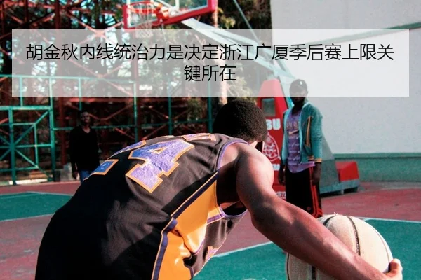 胡金秋内线统治力是决定浙江广厦季后赛上限关键所在